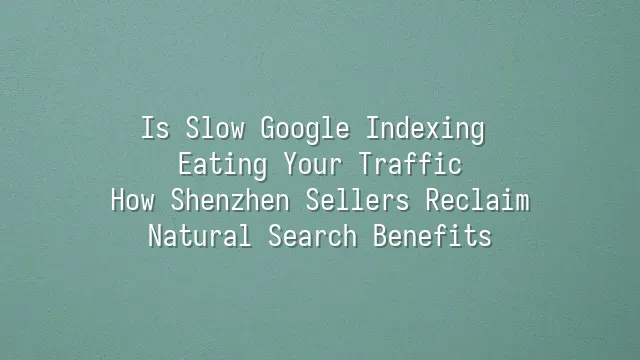 Is Slow Google Indexing Eating Your Traffic? How Shenzhen Sellers Reclaim Natural Search Benefits
