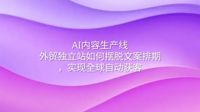 AI内容生产线：外贸独立站如何摆脱文案排期，实现全球自动获客