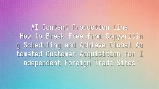 AI Content Production Line: How to Break Free from Copywriting Scheduling and Achieve Global Automated Customer Acquisition for Independent Foreign Trade Sites