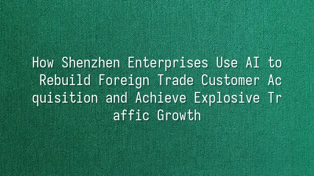 How Shenzhen Enterprises Use AI to Rebuild Foreign Trade Customer Acquisition and Achieve Explosive Traffic Growth