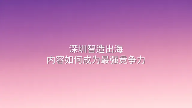 深圳智造出海：内容如何成为最强竞争力