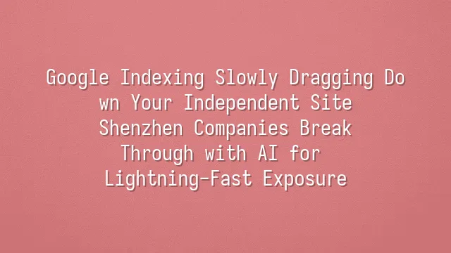 Google Indexing Slowly Dragging Down Your Independent Site? Shenzhen Companies Break Through with AI for Lightning-Fast Exposure