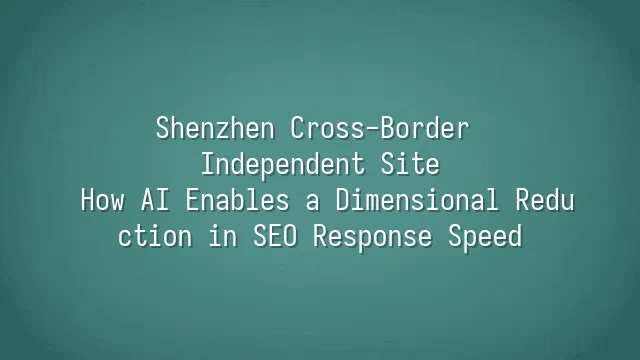 Shenzhen Cross-Border Independent Site: How AI Enables a Dimensional Reduction in SEO Response Speed
