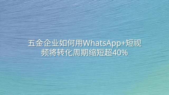 五金企业如何用WhatsApp+短视频将转化周期缩短超40%