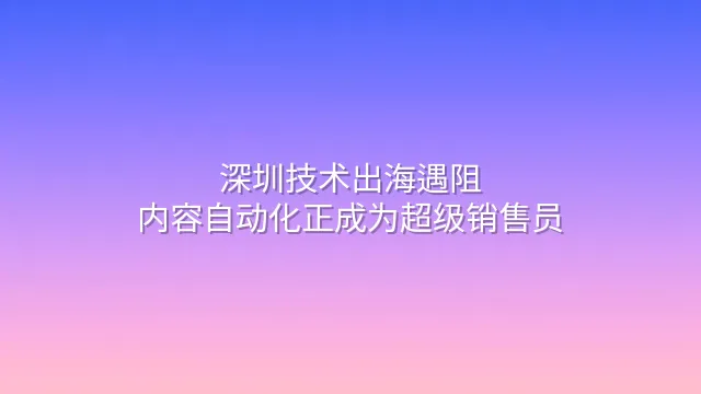 深圳技术出海遇阻？内容自动化正成为超级销售员