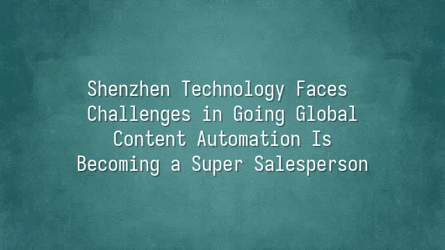 Shenzhen Technology Faces Challenges in Going Global? Content Automation Is Becoming a Super Salesperson
