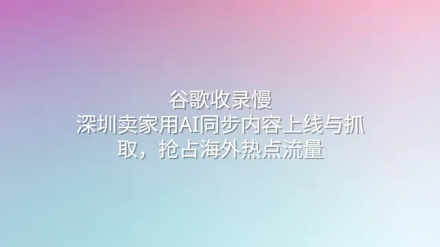 谷歌收录慢？深圳卖家用AI同步内容上线与抓取，抢占海外热点流量