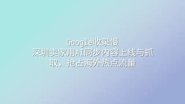 Google收录慢？深圳卖家用AI同步内容上线与抓取，抢占海外热点流量