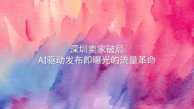 深圳卖家破局：AI驱动发布即曝光的流量革命