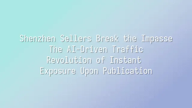 Shenzhen Sellers Break the Impasse: The AI-Driven Traffic Revolution of Instant Exposure Upon Publication