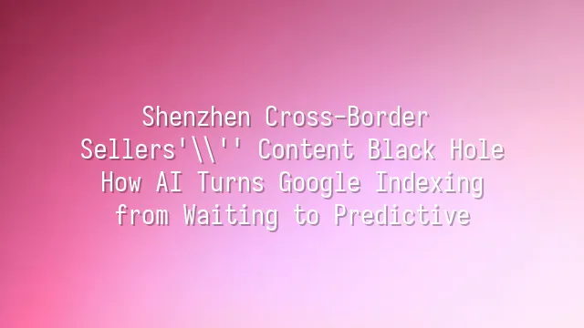 Shenzhen Cross-Border Sellers' Content Black Hole: How AI Turns Google Indexing from Waiting to Predictive