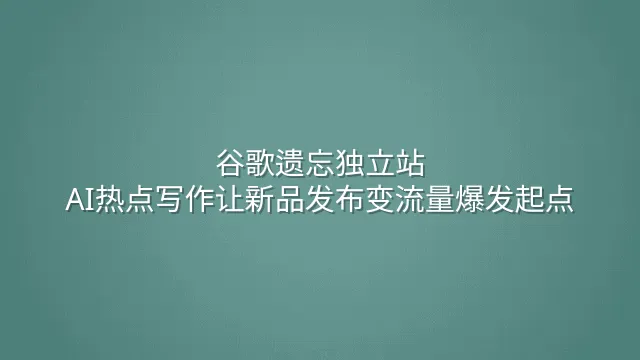 谷歌遗忘独立站？AI热点写作让新品发布变流量爆发起点