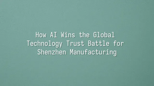 How AI Wins the Global Technology Trust Battle for Shenzhen Manufacturing