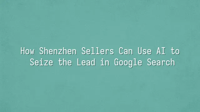 How Shenzhen Sellers Can Use AI to Seize the Lead in Google Search