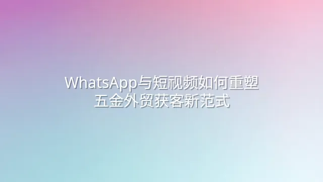 WhatsApp与短视频如何重塑五金外贸获客新范式
