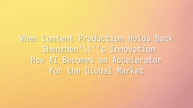 When Content Production Holds Back Shenzhen's Innovation: How AI Becomes an Accelerator for the Global Market