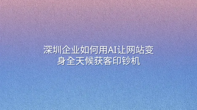 深圳企业如何用AI让网站变身全天候获客印钞机