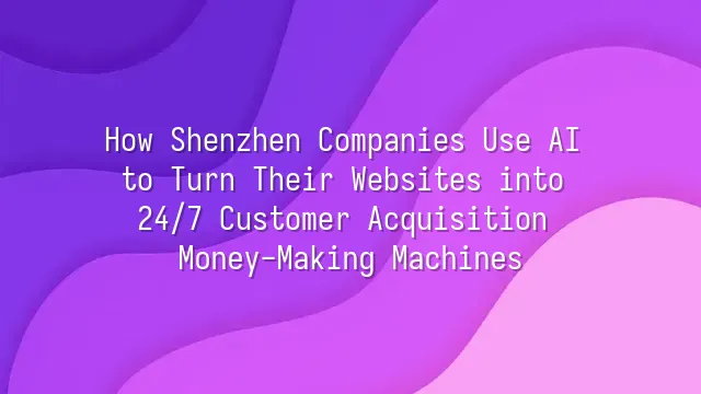 How Shenzhen Companies Use AI to Turn Their Websites into 24/7 Customer Acquisition Money-Making Machines