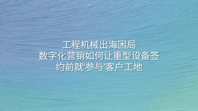 工程机械出海困局：数字化营销如何让重型设备签约前就‘参与’客户工地