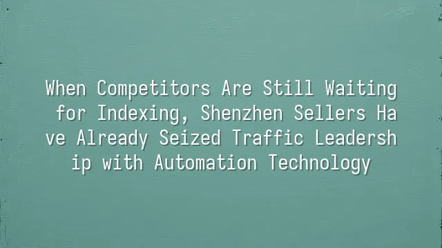 When Competitors Are Still Waiting for Indexing, Shenzhen Sellers Have Already Seized Traffic Leadership with Automation Technology