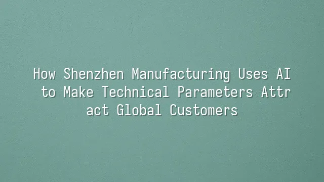 How Shenzhen Manufacturing Uses AI to Make Technical Parameters Attract Global Customers
