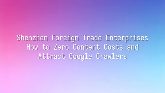 Shenzhen Foreign Trade Enterprises: How to Zero Content Costs and Attract Google Crawlers
