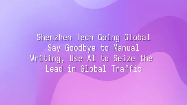 Shenzhen Tech Going Global: Say Goodbye to Manual Writing, Use AI to Seize the Lead in Global Traffic