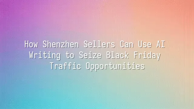 How Shenzhen Sellers Can Use AI Writing to Seize Black Friday Traffic Opportunities