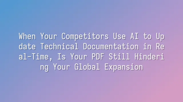 When Your Competitors Use AI to Update Technical Documentation in Real-Time, Is Your PDF Still Hindering Your Global Expansion?
