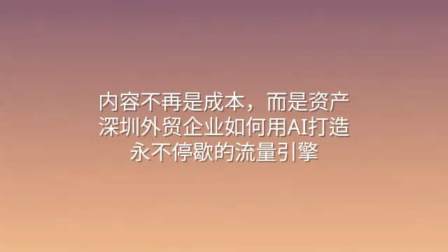 内容不再是成本，而是资产：深圳外贸企业如何用AI打造永不停歇的流量引擎