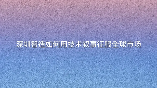 深圳智造如何用技术叙事征服全球市场