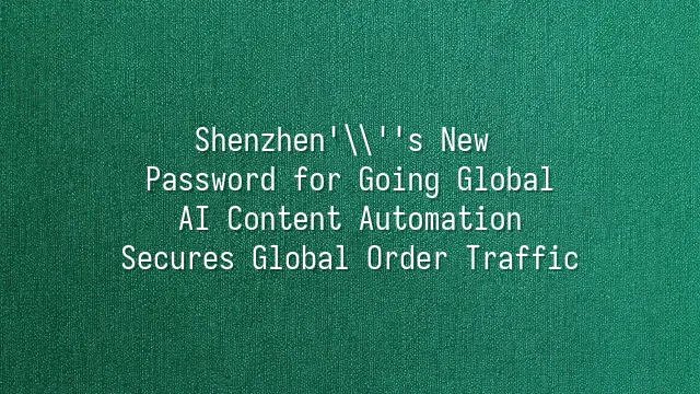 Shenzhen's New Password for Going Global: AI Content Automation Secures Global Order Traffic