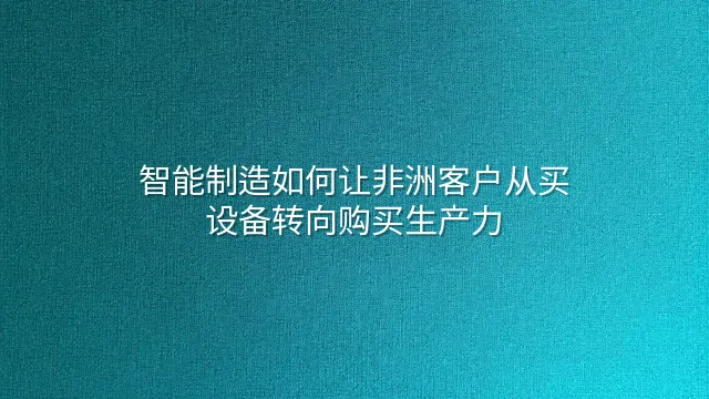 智能制造如何让非洲客户从买设备转向购买生产力