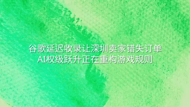 谷歌延迟收录让深圳卖家错失订单？AI权级跃升正在重构游戏规则