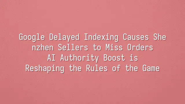 Google Delayed Indexing Causes Shenzhen Sellers to Miss Orders? AI Authority Boost is Reshaping the Rules of the Game