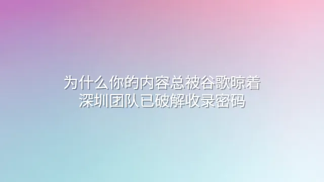 为什么你的内容总被谷歌晾着？深圳团队已破解收录密码