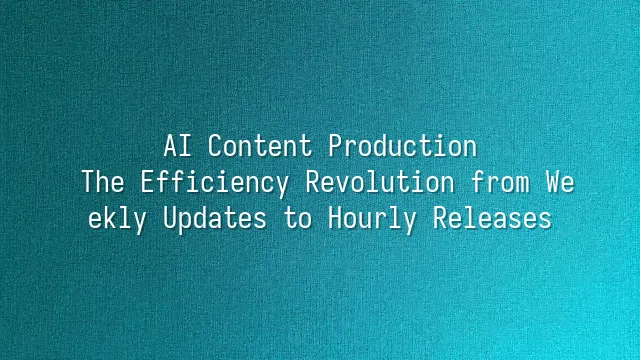AI Content Production: The Efficiency Revolution from Weekly Updates to Hourly Releases