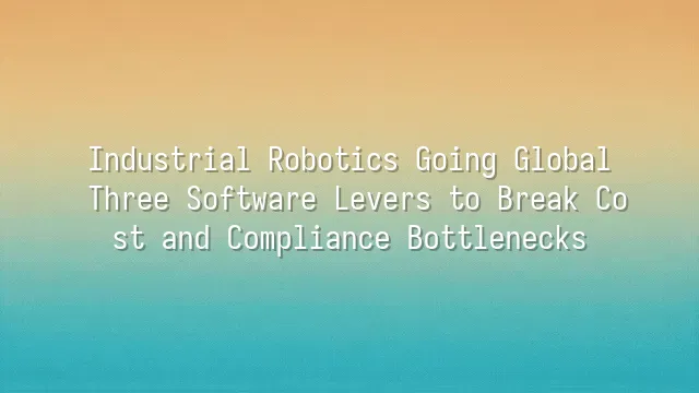 Industrial Robotics Going Global: Three Software Levers to Break Cost and Compliance Bottlenecks