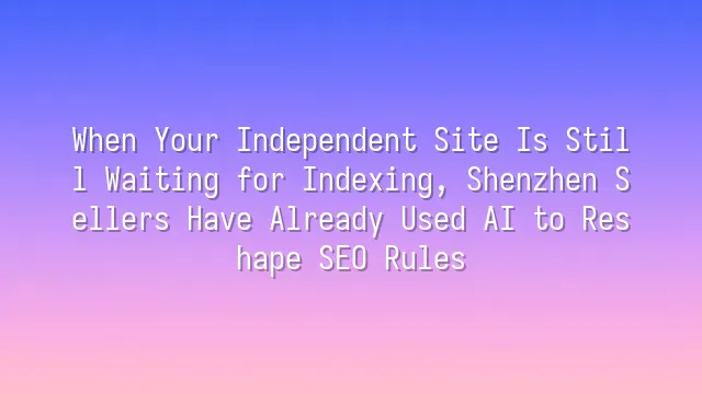 When Your Independent Site Is Still Waiting for Indexing, Shenzhen Sellers Have Already Used AI to Reshape SEO Rules