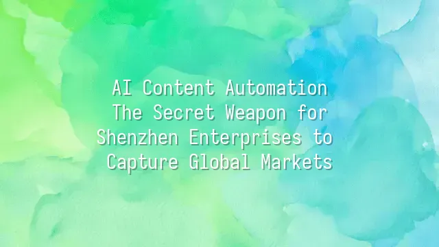 AI Content Automation: The Secret Weapon for Shenzhen Enterprises to Capture Global Markets