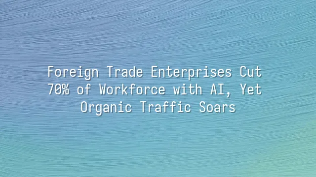 Foreign Trade Enterprises Cut 70% of Workforce with AI, Yet Organic Traffic Soars