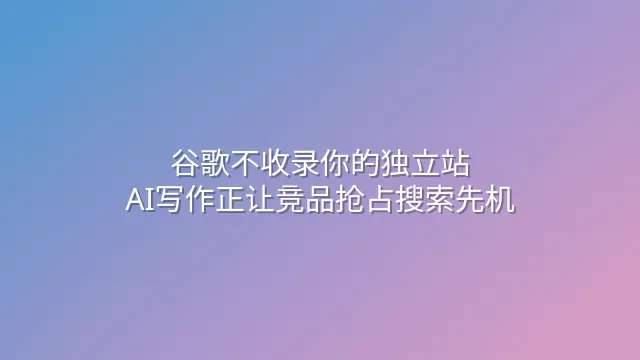谷歌不收录你的独立站？AI写作正让竞品抢占搜索先机