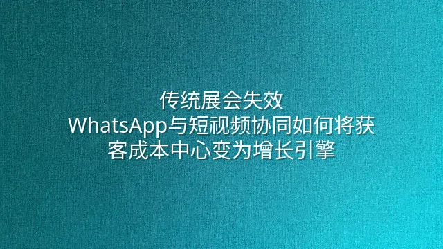传统展会失效？WhatsApp与短视频协同如何将获客成本中心变为增长引擎