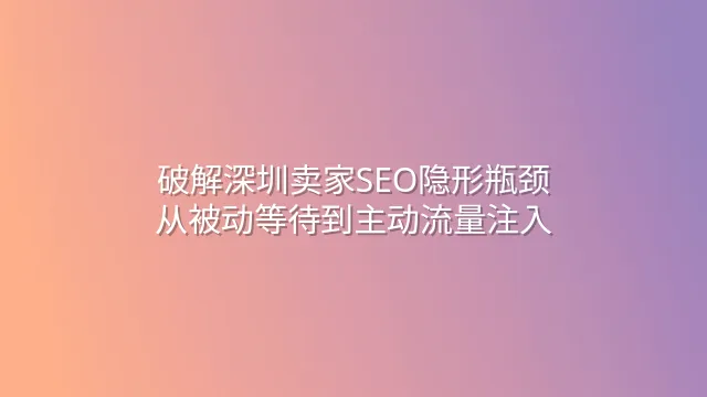 破解深圳卖家SEO隐形瓶颈：从被动等待到主动流量注入