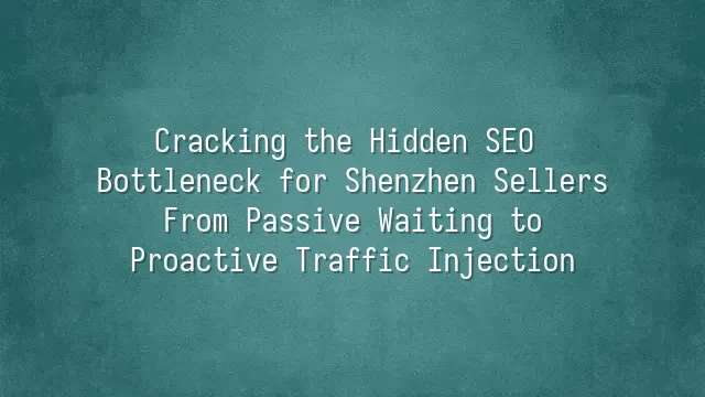 Cracking the Hidden SEO Bottleneck for Shenzhen Sellers: From Passive Waiting to Proactive Traffic Injection
