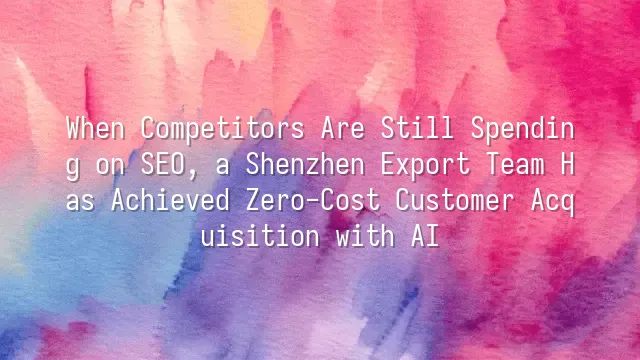 When Competitors Are Still Spending on SEO, a Shenzhen Export Team Has Achieved Zero-Cost Customer Acquisition with AI