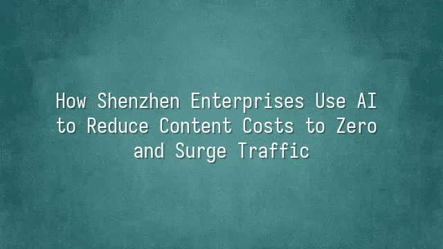 How Shenzhen Enterprises Use AI to Reduce Content Costs to Zero and Surge Traffic