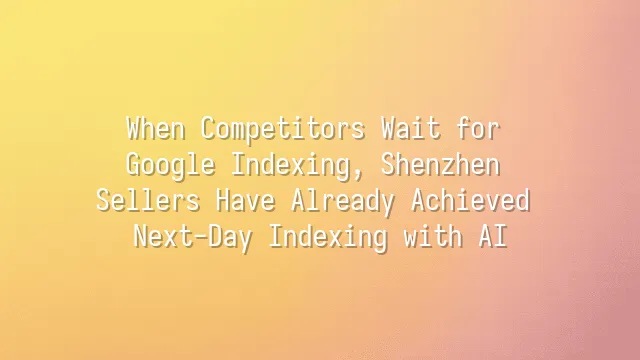When Competitors Wait for Google Indexing, Shenzhen Sellers Have Already Achieved Next-Day Indexing with AI