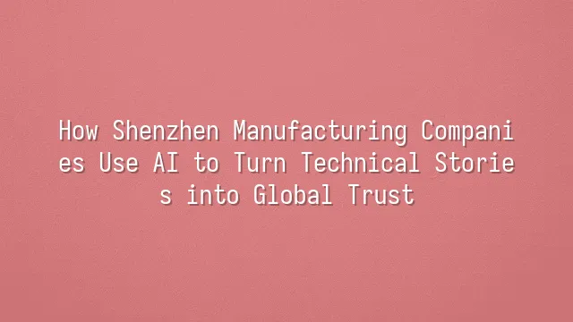 How Shenzhen Manufacturing Companies Use AI to Turn Technical Stories into Global Trust