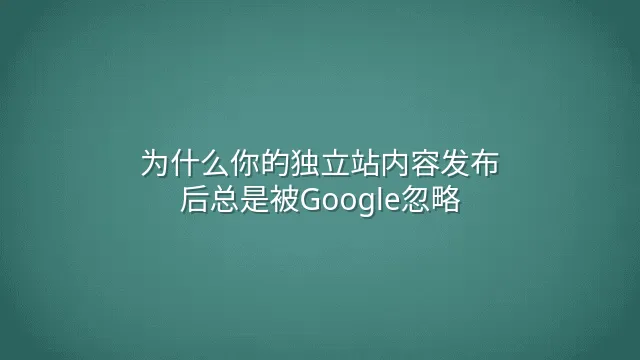 为什么你的独立站内容发布后总是被Google忽略？